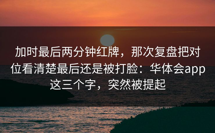 加时最后两分钟红牌，那次复盘把对位看清楚最后还是被打脸：华体会app这三个字，突然被提起